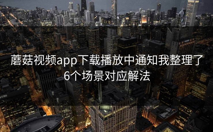蘑菇视频app下载播放中通知我整理了6个场景对应解法 蘑菇视频app下载播放中通知我整理了6个场景对应解法